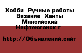 Хобби. Ручные работы Вязание. Ханты-Мансийский,Нефтеюганск г.